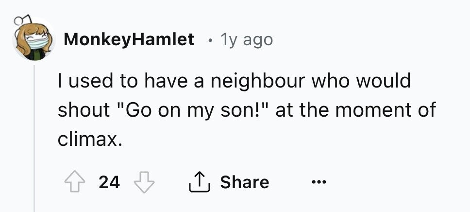 MonkeyHamlet . 1y ago I used to have a neighbour who would shout Go on my son! at the moment of climax. 24 Share ... 