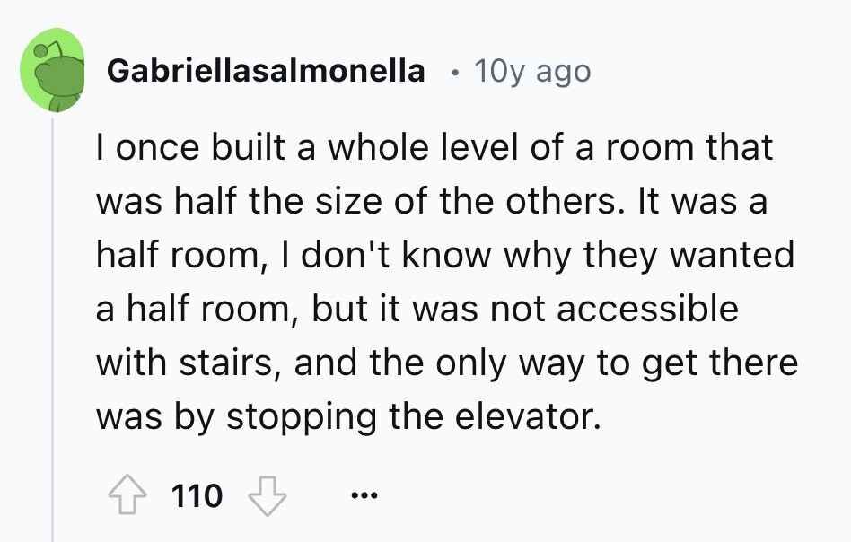 Gabriellasalmonella 10y ago I once built a whole level of a room that was half the size of the others. It was a half room, I don't know why they wanted a half room, but it was not accessible with stairs, and the only way to get there was by stopping the elevator. 110 ...