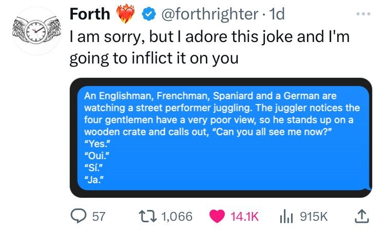 Forth @forthrighter 1d ... I am sorry, but I adore this joke and I'm going to inflict it on you An Englishman, Frenchman, Spaniard and a German are watching a street performer juggling. The juggler notices the four gentlemen have a very poor view, so he stands up on a wooden crate and calls out, Can you all see me now? Yes. Oui. Sí. Ja. 57 1,066 14.1K 915K