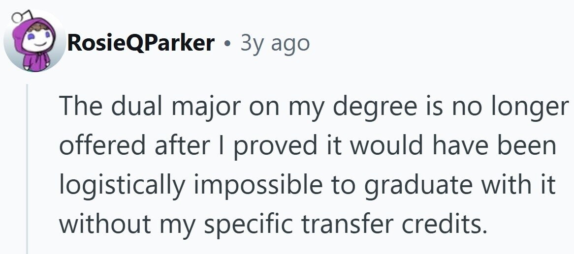 RosieQParker . 3y ago The dual major on my degree is no longer offered after I proved it would have been logistically impossible to graduate with it without my specific transfer credits.