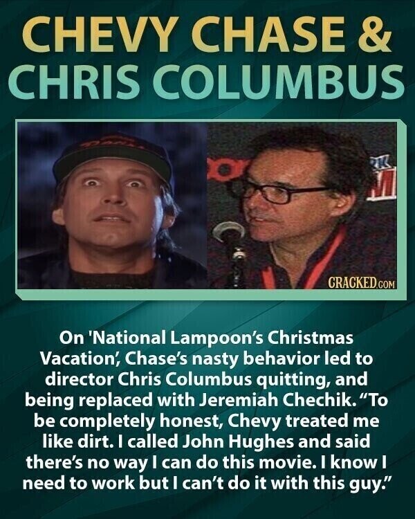 CHEVY CHASE & CHRIS COLUMBUS CRACKED.COM On 'National Lampoon's Christmas Vacation', Chase's nasty behavior led to director Chris Columbus quitting, and being replaced with Jeremiah Chechik. To be completely honest, Chevy treated me like dirt. I called John Hughes and said there's no way I can do this movie. I know I need to work but I can't do it with this guy.
