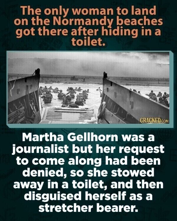 The only woman to land on the Normandy beaches got there after hiding in a toilet. CRACKED.COM Martha Gellhorn was a journalist but her request to come along had been denied, so she stowed away in a toilet, and then disguised herself as a stretcher bearer.