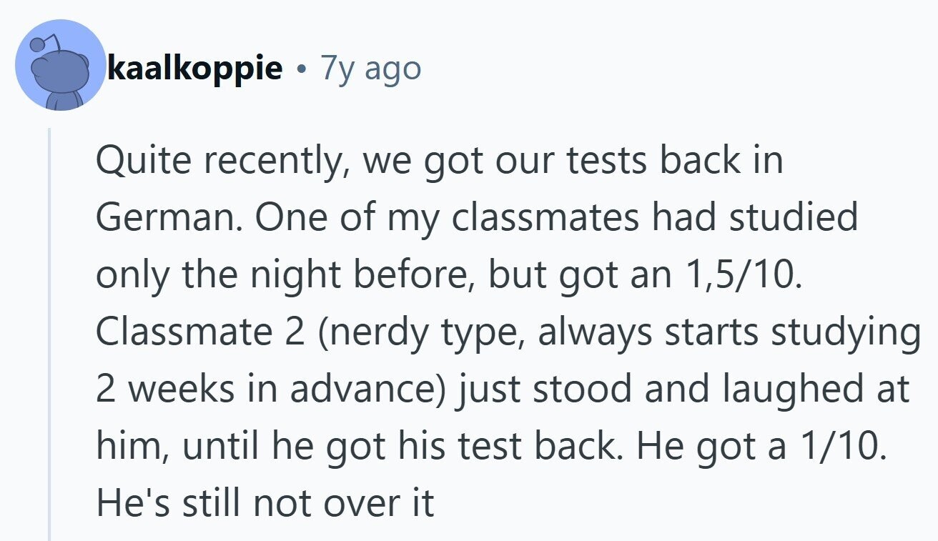 kaalkoppie 7y ago Quite recently, we got our tests back in German. One of my classmates had studied only the night before, but got an 1,5/10. Classmate 2 (nerdy type, always starts studying 2 weeks in advance) just stood and laughed at him, until he got his test back. Не got a 1/10. He's still not over it