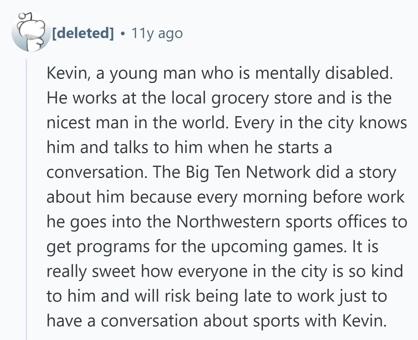 . 11y ago Kevin, a young man who is mentally disabled. Не works at the local grocery store and is the nicest man in the world. Every in the city knows him and talks to him when he starts a conversation. The Big Ten Network did a story about him because every morning before work he goes into the Northwestern sports offices to get programs for the upcoming games. It is really sweet how everyone in the city is so kind to him and will risk being late to work just to have a conversation about sports with Kevin.