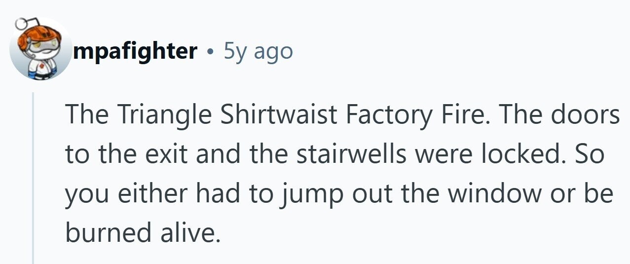 mpafighter . 5y ago The Triangle Shirtwaist Factory Fire. The doors to the exit and the stairwells were locked. So you either had to jump out the window or be burned alive.