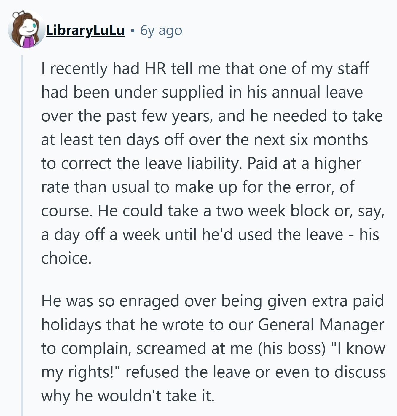 LibraryLuLu 6y ago I recently had HR tell me that one of my staff had been under supplied in his annual leave over the past few years, and he needed to take at least ten days off over the next six months to correct the leave liability. Paid at a higher rate than usual to make up for the error, of course. Не could take a two week block or, say, a day off a week until he'd used the leave - his choice. Не was so enraged over being given extra paid holidays that he wrote to our General Manager to 