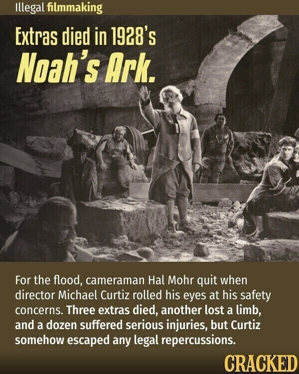 Illegal filmmaking Extras died in 1928's Noah's Ark. For the flood, cameraman Hal Mohr quit when director Michael Curtiz rolled his eyes at his safety concerns. Three extras died, another lost a limb, and a dozen suffered serious injuries, but Curtiz somehow escaped any legal repercussions. CRACKED