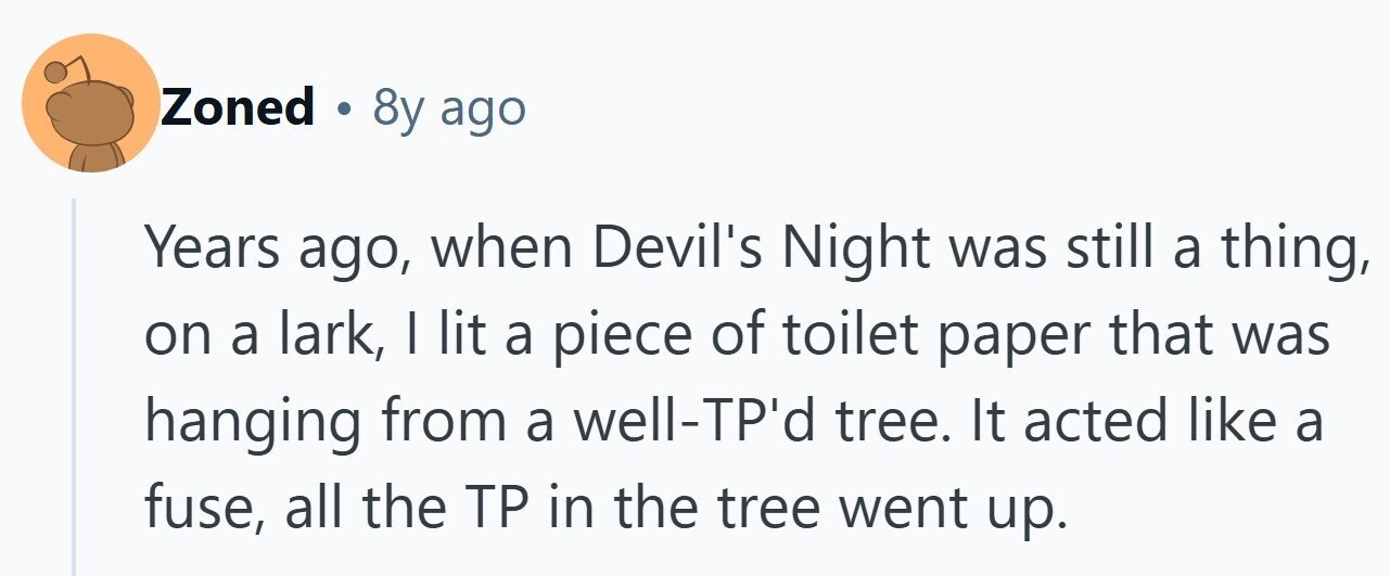 Zoned . 8y ago Years ago, when Devil's Night was still a thing, on a lark, | lit a piece of toilet paper that was hanging from a well-TP'd tree. It acted like a fuse, all the TP in the tree went up. 