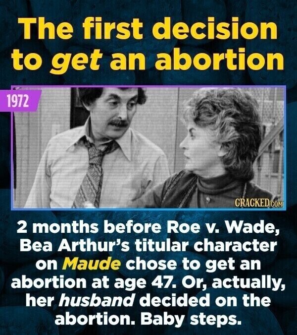 The first decision to get an abortion 1972 CRACKED COM 2 months before Roe v. Wade, Bea Arthur's titular character on Maude chose to get an abortion at age 47. Or, actually, her husband decided on the abortion. Baby steps.