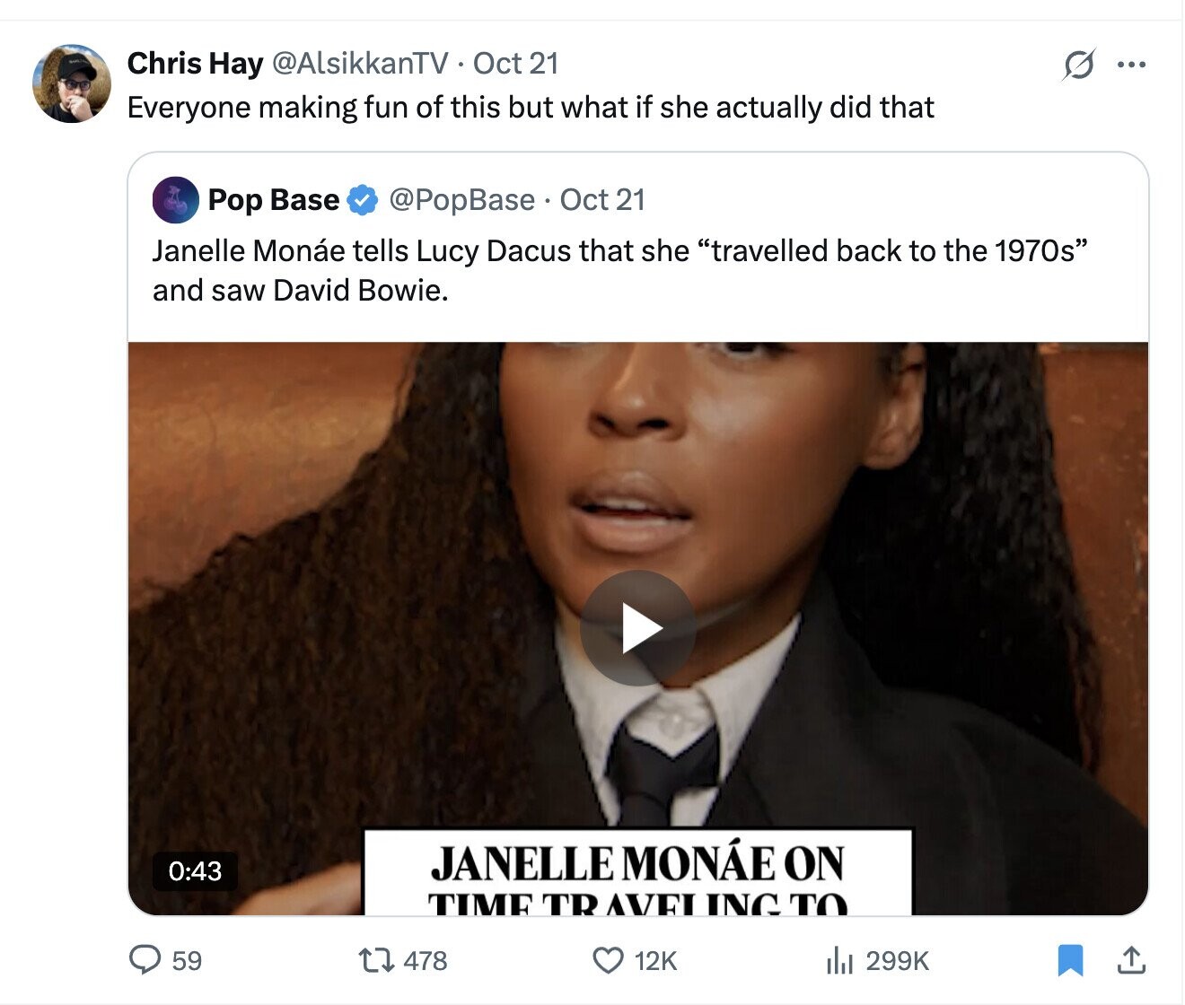 Chris Hay @AlsikkanTV Oct 21 ... Everyone making fun of this but what if she actually did that Pop Base @PopBase Oct 21 Janelle Monáe tells Lucy Dacus that she travelled back to the 1970s and saw David Bowie. JANELLE MONÁE ON 0:43 TIME TR AVEI ING TO 59 478 12K del 299K 