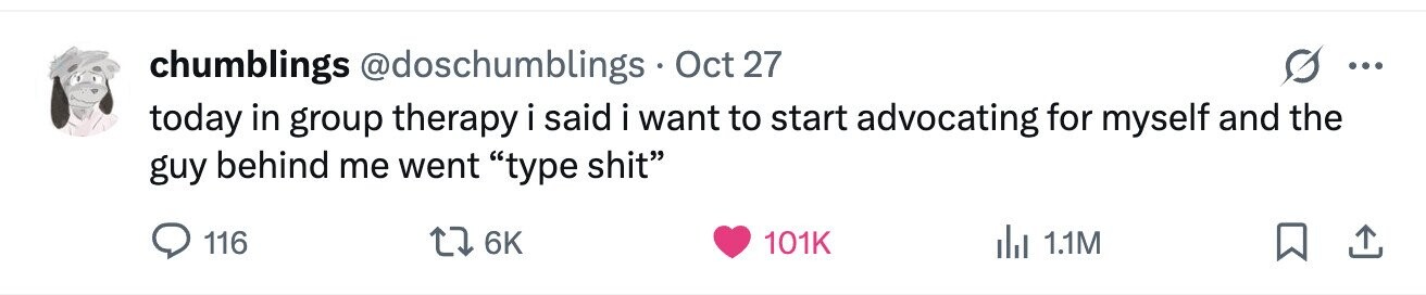 chumblings @doschumblings Oct 27 ... today in group therapy i said i want to start advocating for myself and the guy behind me went type shit 116 6K 101K del 1.1M