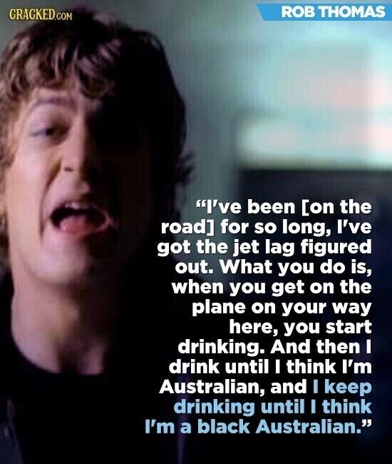 ROB THOMAS CRACKED.COM I've been for so long, I've got the jet lag figured out. What you do is, when you get on the plane on your way here, you start drinking. And then I drink until I think I'm Australian, and I keep drinking until I think I'm a black Australian.
