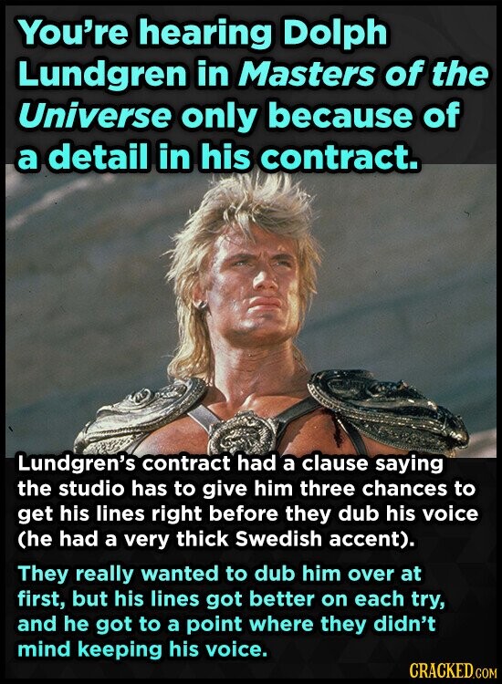 You're hearing Dolph Lundgren in Masters of the Universe only because of a detail in his contract. Lundgren's contract had a clause saying the studio has to give him three chances to get his lines right before they dub his voice (he had a very thick Swedish accent). They really wanted to dub him over at first, but his lines got better on each try, and he got to a point where they didn't mind keeping his voice. CRACKED.COM