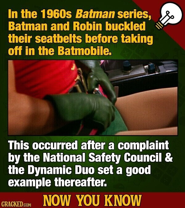 In the 1960s Batman series, Batman and Robin buckled their seatbelts before taking off in the Batmobile. This occurred after a complaint by the National Safety Council & the Dynamic Duo set a good example thereafter. NOW YOU KNOW CRACKED.COM