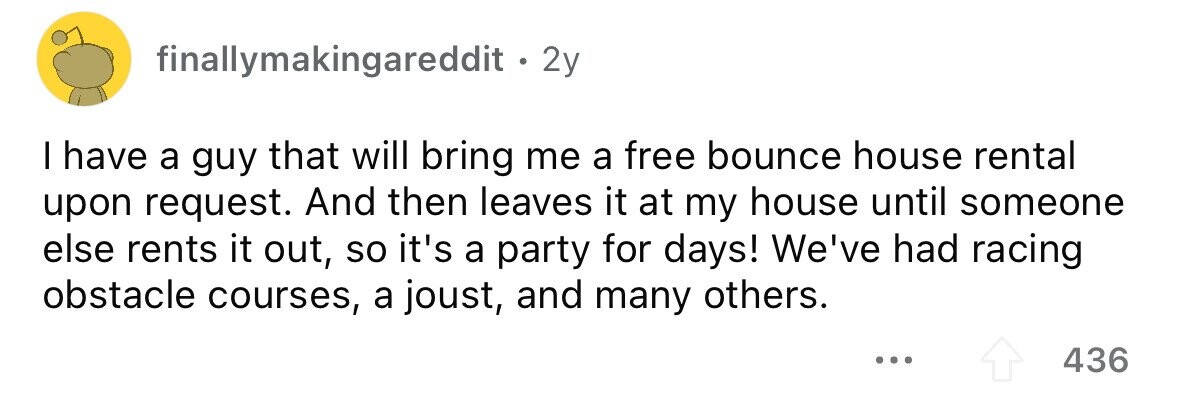 finallymakingareddit. 2 2y I have a guy that will bring me a free bounce house rental upon request. And then leaves it at my house until someone else rents it out, so it's a party for days! We've had racing obstacle courses, a joust, and many others. ... 436 