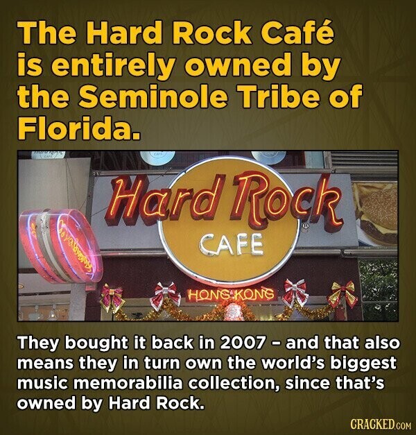 The Hard Rock Café is entirely owned by the Seminole Tribe of Florida. CAFE Hard Rock CAFE HONGIKONG They bought it back in 2007 - and that also means they in turn own the world's biggest music memorabilia collection, since that's owned by Hard Rock. CRACKED.COM