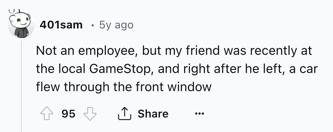 401sam e 5y ago Not an employee, but my friend was recently at the local GameStop, and right after he left, a car flew through the front window 95 Share ... 