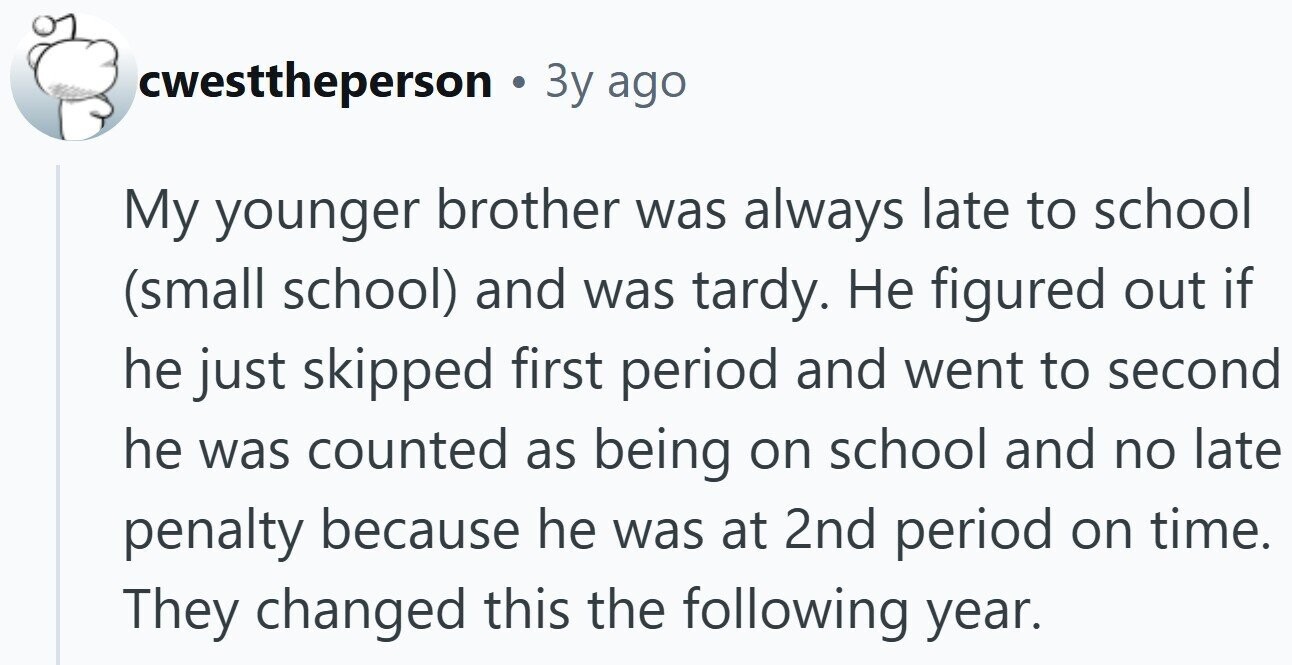 cwesttheperson 3y ago My younger brother was always late to school (small school) and was tardy. Не figured out if he just skipped first period and went to second he was counted as being on school and no late penalty because he was at 2nd period on time. They changed this the following year.