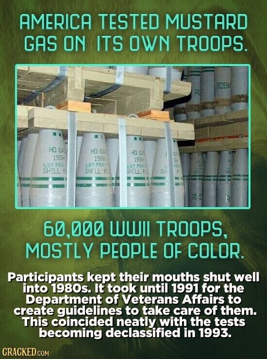 AMERICA TESTED MUSTARD GAS ON ITS OWN TROOPS. R2BN R3 HD GA HD GAS HD GAS is 155 155M 155H Sir LOT FOO LOT POSH LOT POD PIN SHELL 11 SHELL NET SHELL N SH RA R 60,000 wwll TROOPS, MOSTLY PEOPLE OF COLOR. Participants kept their mouths shut well into 1980s. It took until 1991 for the Department of Veterans Affairs to create guidelines to take care of them. This coincided neatly with the tests becoming declassified in 1993. CRACKED.COM
