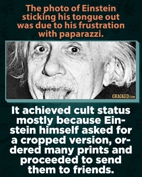 The photo of Einstein sticking his tongue out was due to his frustration with paparazzi. CRACKED.COM It achieved cult status mostly because Ein- stein himself asked for a cropped version, or- dered many prints and proceeded to send them to friends.