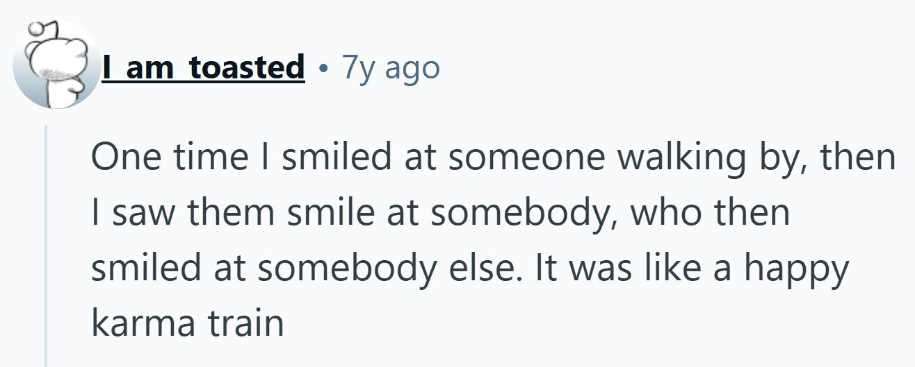I am toasted . 7y ago One time I smiled at someone walking by, then | saw them smile at somebody, who then smiled at somebody else. It was like a happy karma train