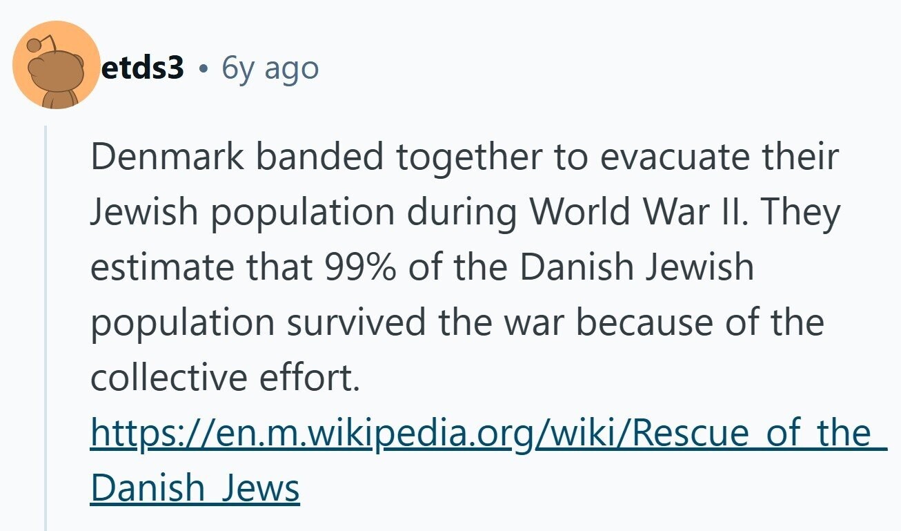 etds3 6y ago Denmark banded together to evacuate their Jewish population during World War II. They estimate that 99% of the Danish Jewish population survived the war because of the collective effort. https://en.m.wikipedia.org/wiki/Rescue of the Danish Jews