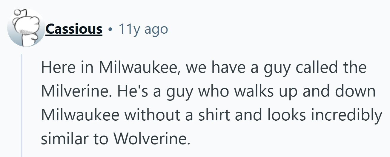 Cassious . 11y ago Here in Milwaukee, we have a guy called the Milverine. He's a guy who walks up and down Milwaukee without a shirt and looks incredibly similar to Wolverine.