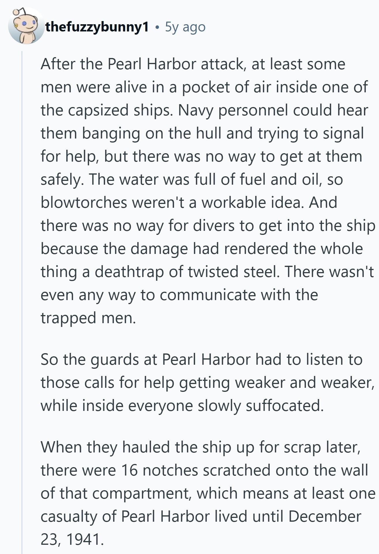 thefuzzybunny1 5y ago After the Pearl Harbor attack, at least some men were alive in a pocket of air inside one of the capsized ships. Navy personnel could hear them banging on the hull and trying to signal for help, but there was no way to get at them safely. The water was full of fuel and oil, so blowtorches weren't a workable idea. And there was no way for divers to get into the ship because the damage had rendered the whole thing a deathtrap of twisted steel. There wasn't even any way to communicate with the trapped men.