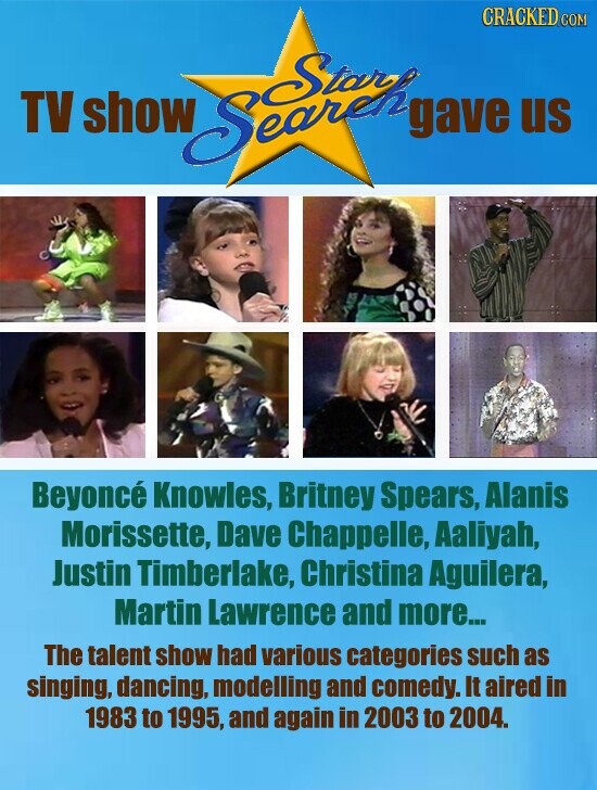 CRACKED COM TV show gave us Beyoncé Knowles, Britney Spears, Alanis Morissette, Dave Chappelle, Aaliyah, Justin Timberlake, Christina Aguilera, Martin Lawrence and more... The talent show had various categories such as singing, dancing, modelling and comedy. It aired in 1983 to 1995, and again in 2003 to 2004.
