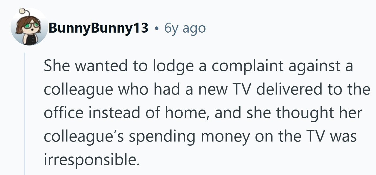 BunnyBunny13 . 6y ago She wanted to lodge a complaint against a colleague who had a new TV delivered to the office instead of home, and she thought her colleague's spending money on the TV was irresponsible. 