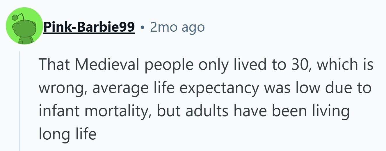 Pink-Barbie99 2mo ago That Medieval people only lived to 30, which is wrong, average life expectancy was low due to infant mortality, but adults have been living long life
