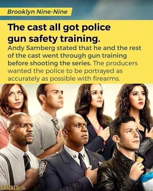 Brooklyn Nine-Nine The cast all got police gun safety training. Andy Samberg stated that he and the rest of the cast went through gun training before shooting the series. The producers wanted the police to be portrayed as accurately as possible with firearms. CRACKED.COM