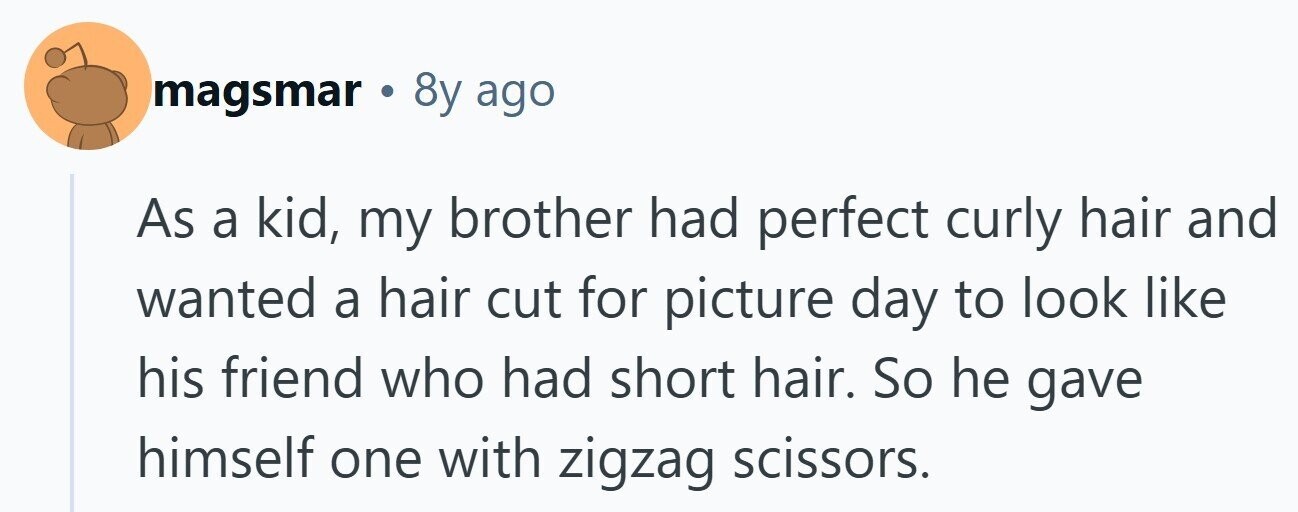magsmar 8y ago As a kid, my brother had perfect curly hair and wanted a hair cut for picture day to look like his friend who had short hair. So he gave himself one with zigzag scissors. 