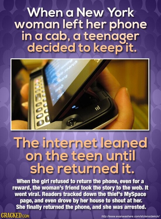When a New York woman left her phone in a cab, a teenager decided to keep it. adidas severy search camera web SW The internet leaned on the teen until she returned it. When the girl refused to return the phone, even for a reward, the woman's friend took the story to the web. It went viral. Readers tracked down the thief's MySpace page, and even drove by her house to shout at her. She finally returned the phone, and she was arrested. CRACKED.COM http://www.evanwashere.com/stolensidekick/