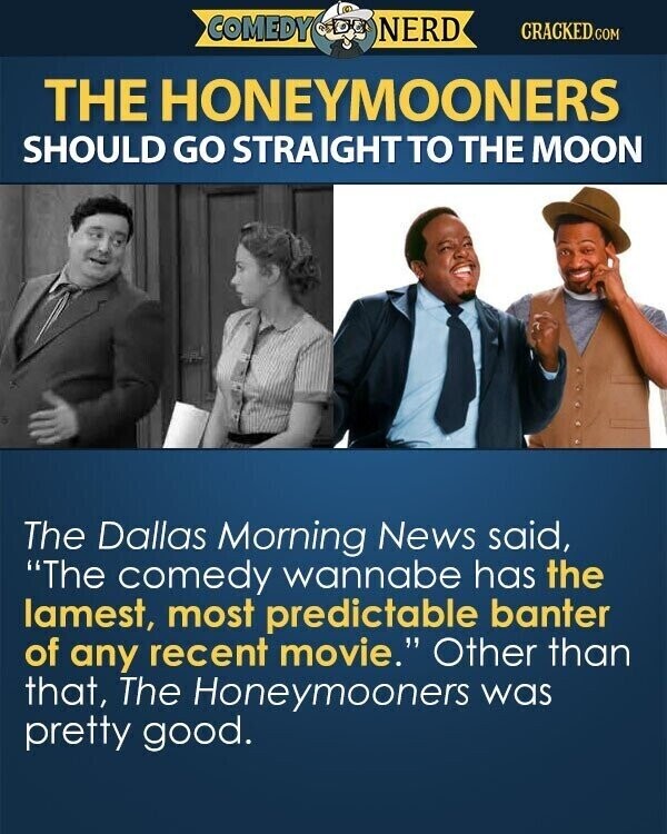 COMEDY NERD CRACKED.COM THE HONEYMOONERS SHOULD GO STRAIGHT TO THE MOON The Dallas Morning News said, The comedy wannabe has the lamest, most predictable banter of any recent movie. Other than that, The Honeymooners was pretty good.