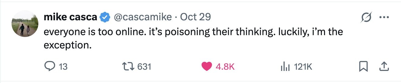 mike casca @cascamike Oct 29 ... everyone is too online. it's poisoning their thinking. luckily, i'm the exception. 13 631 4.8K del 121K 