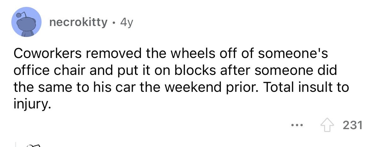 necrokitty . 4 4y Coworkers removed the wheels off of someone's office chair and put it on blocks after someone did the same to his car the weekend prior. Total insult to injury. 231