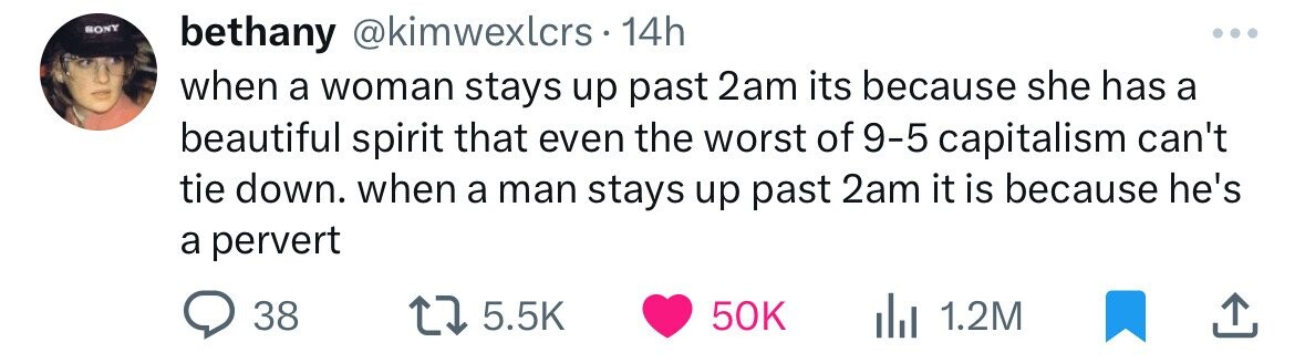 SONY bethany @kimwexlcrs 14h when a woman stays up past 2am its because she has a beautiful spirit that even the worst of 9-5 capitalism can't tie down. when a man stays up past 2am it is because he's a pervert 38 5.5K 50K 1.2M