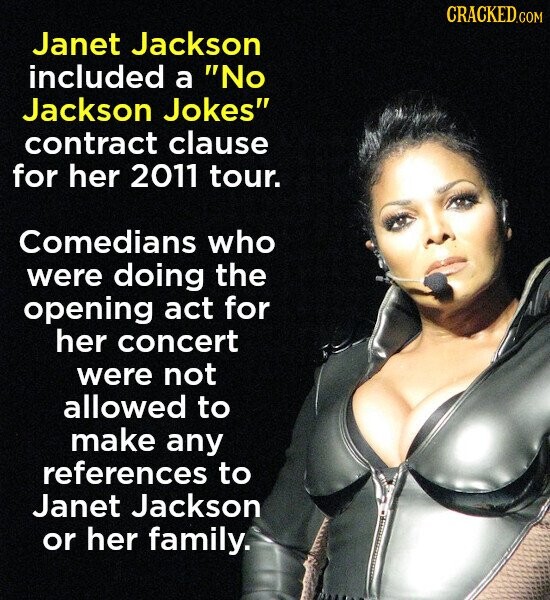 CRACKED.COM Janet Jackson included a No Jackson Jokes contract clause for her 2011 tour. Comedians who were doing the opening act for her concert were not allowed to make any references to Janet Jackson or her family.