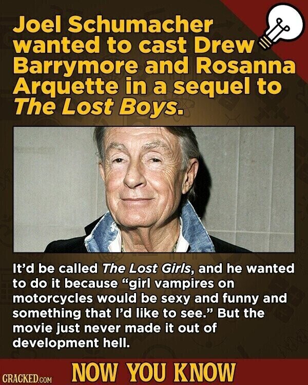 Joel Schumacher wanted to cast Drew Barrymore and Rosanna Arquette in a sequel to The Lost Boys. It'd be called The Lost Girls, and he wanted to do it because girl vampires on motorcycles would be sexy and funny and something that I'd like to see. But the movie just never made it out of development hell. NOW YOU KNOW CRACKED.COM