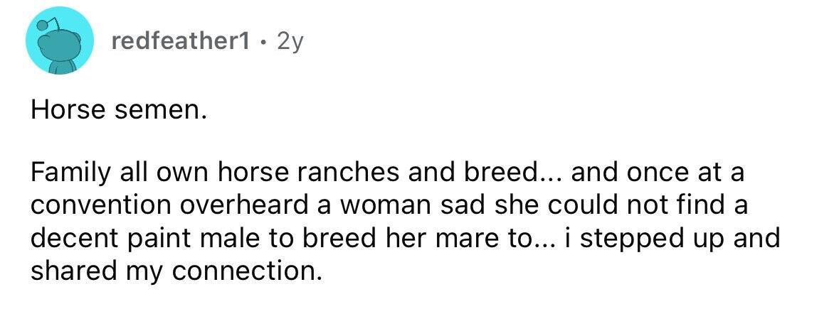 redfeather1 . 2y Horse semen. Family all own horse ranches and breed... and once at a convention overheard a woman sad she could not find a decent paint male to breed her mare to... i stepped up and shared my connection. 