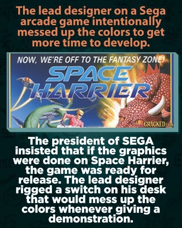 The lead designer on a Sega arcade game intentionally messed up the colors to get more time to develop. NOW, WE'RE OFF TO THE FANTASY ZONE! SPACE HARRIER CRACKED.COM The president of SEGA insisted that if the graphics were done on Space Harrier, the game was ready for release. The lead designer rigged a switch on his desk that would mess up the colors whenever giving a demonstration.
