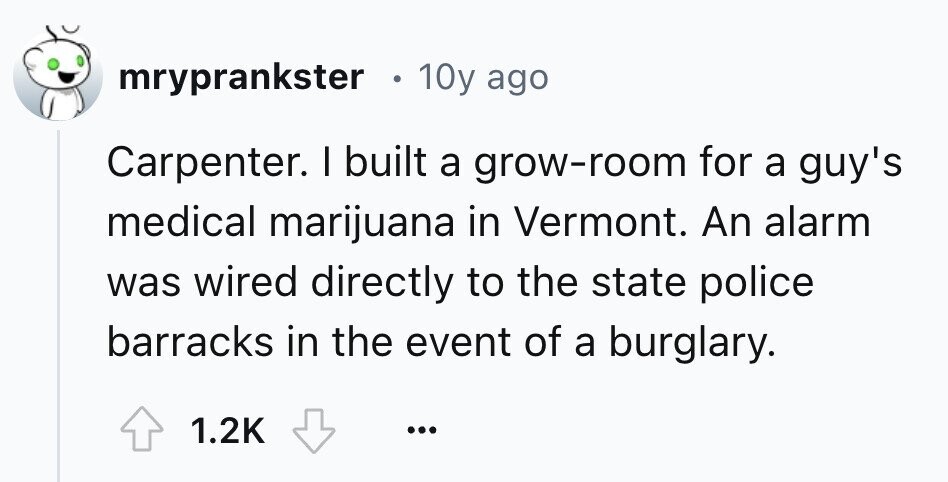 mryprankster 10y ago Carpenter. I built a grow-room for a guy's medical marijuana in Vermont. An alarm was wired directly to the state police barracks in the event of a burglary. 1.2K ...