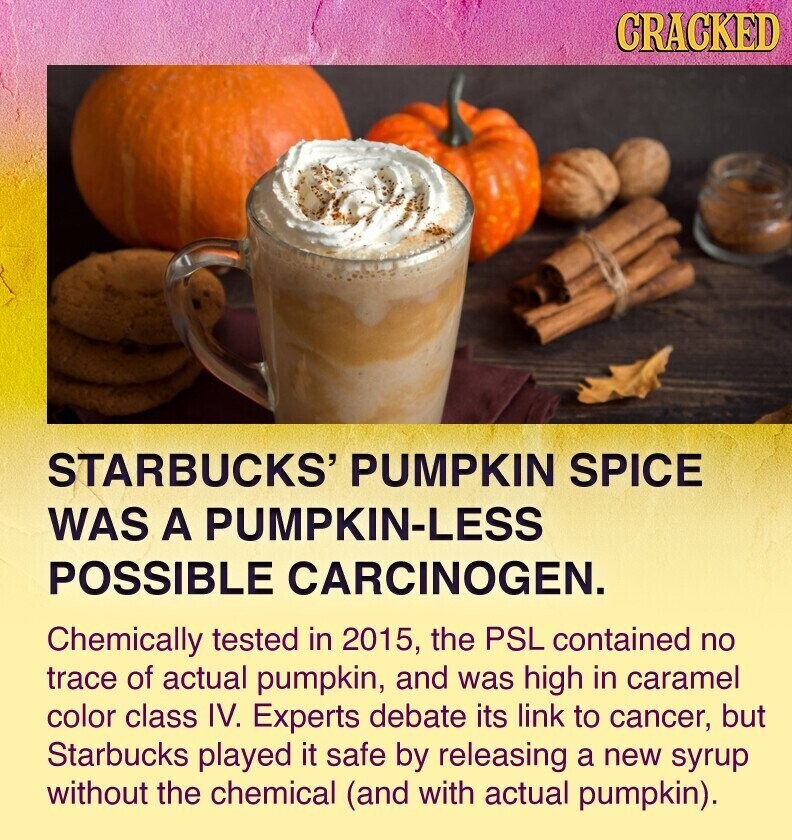 CRACKED STARBUCKS' PUMPKIN SPICE WAS A PUMPKIN-LESS POSSIBLE CARCINOGEN. Chemically tested in 2015, the PSL contained no trace of actual pumpkin, and was high in caramel color class IV. Experts debate its link to cancer, but Starbucks played it safe by releasing a new syrup without the chemical (and with actual pumpkin).