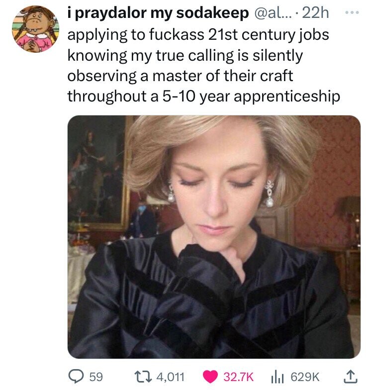 i praydalor my sodakeep @al... 22h ... applying to fuckass 21st century jobs knowing my true calling is silently observing a master of their craft throughout a 5-10 year apprenticeship 59 4,011 32.7K 629K