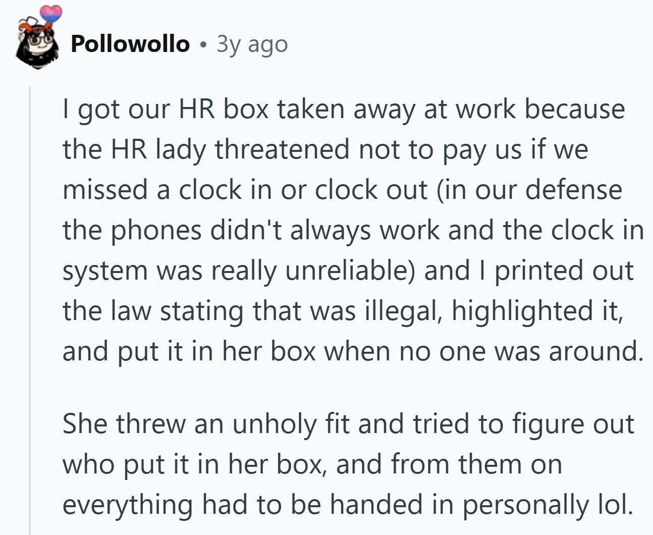 Pollowollo Зу ago I got our HR box taken away at work because the HR lady threatened not to pay us if we missed a clock in or clock out (in our defense the phones didn't always work and the clock in system was really unreliable) and I printed out the law stating that was illegal, highlighted it, and put it in her box when no one was around. She threw an unholy fit and tried to figure out who put it in her box, and from them on everything had to be handed in personally lol.