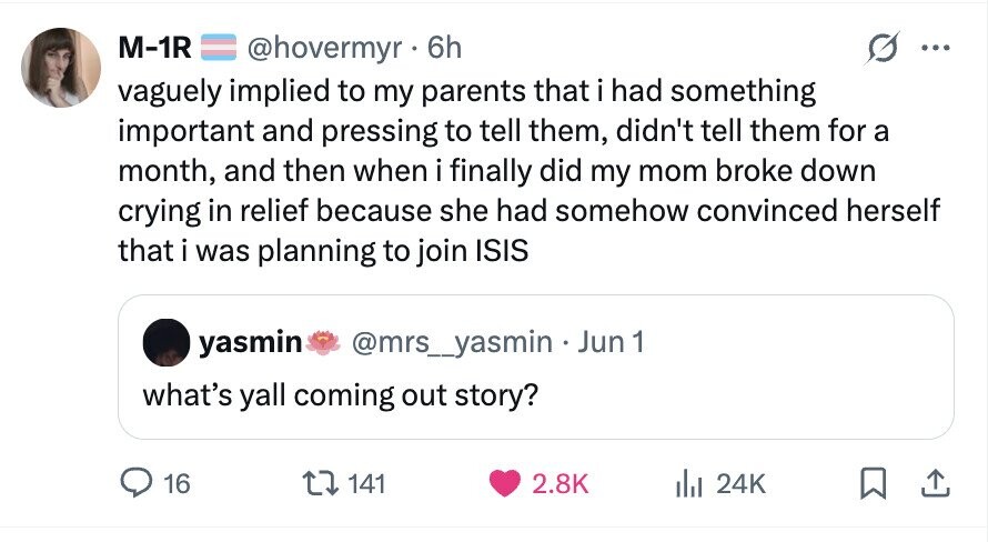 M-1R @hovermyr 6h ... vaguely implied to my parents that i had something important and pressing to tell them, didn't tell them for a month, and then when i finally did my mom broke down crying in relief because she had somehow convinced herself that i was planning to join ISIS yasmin @mrs_yasmin Jun 1 what's yall coming out story? 16 141 2.8K del 24K