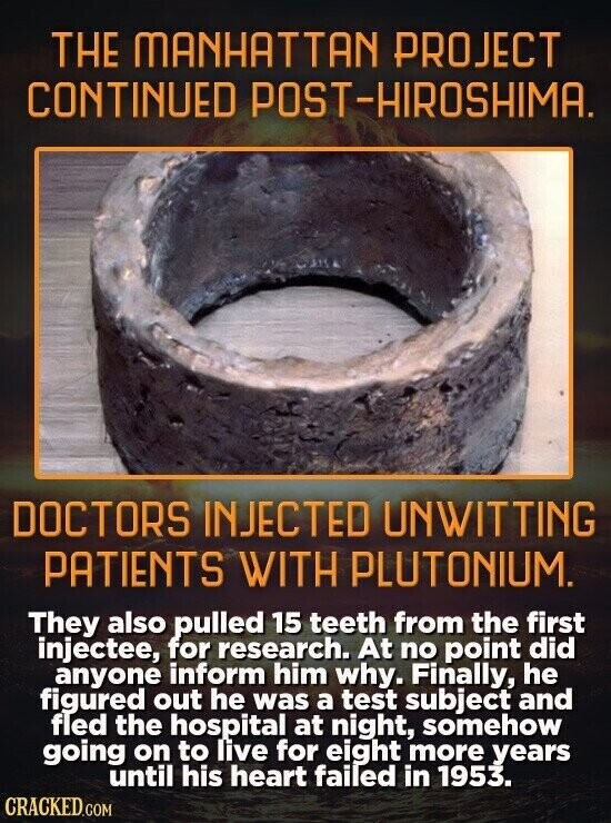 THE MANHATTAN PROJECT CONTINUED POST-HIROSHIMA. DOCTORS INJECTED UNWITTING PATIENTS WITH PLUTONIUM. They also pulled 15 teeth from the first injectee, for research. At no point did anyone inform him why. Finally, he figured out he was a test subject and fled the hospital at night, somehow going on to live for eight more years until his heart failed in 1953. CRACKED.COM