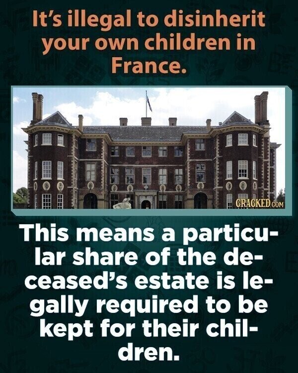 It's illegal to disinherit your own children in France. CRACKED.COM This means a particu- lar share of the de- ceased's estate is le- gally required to be kept for their chil- dren.