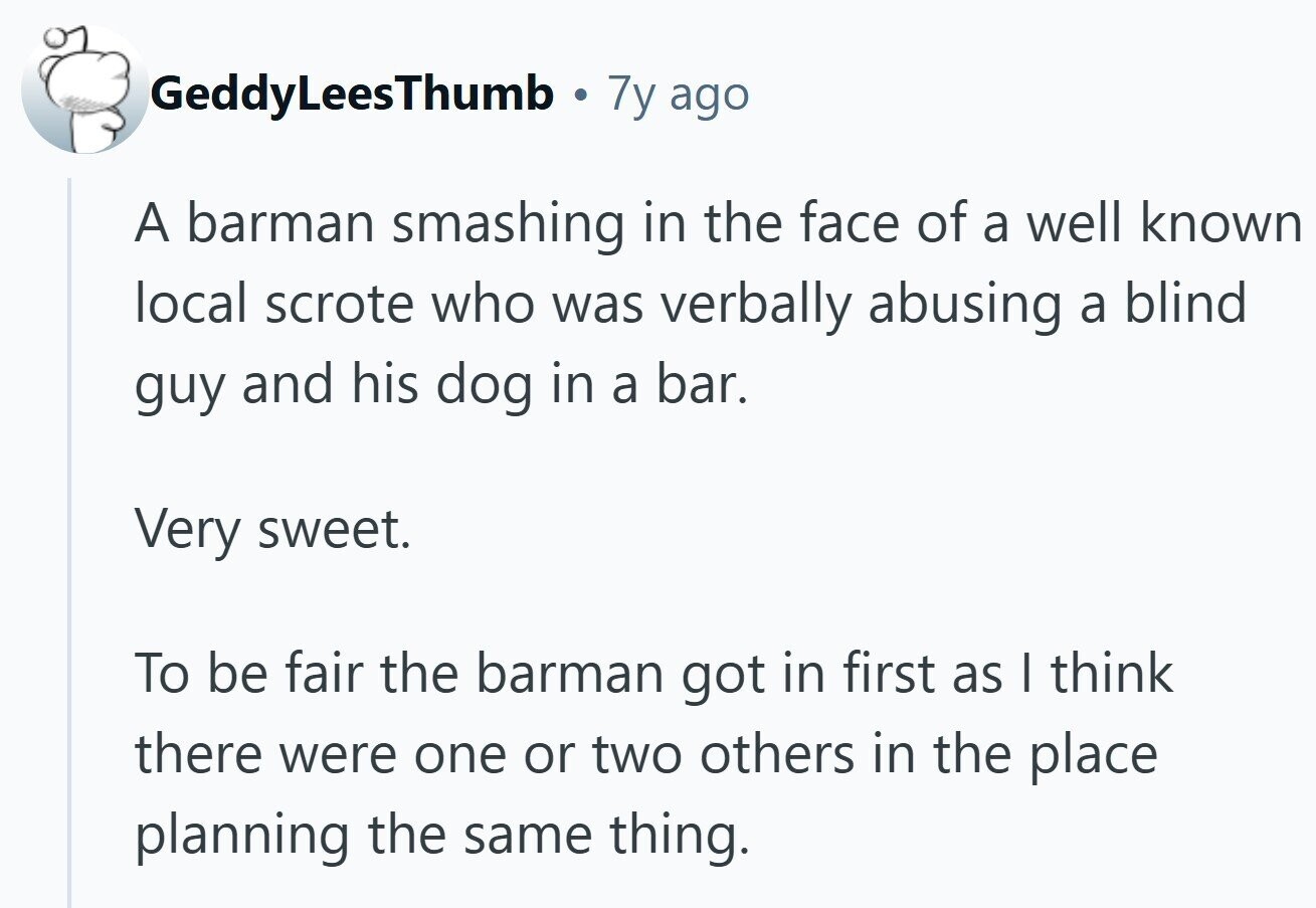 GeddyLeesThumb . 7y ago A barman smashing in the face of a well known local scrote who was verbally abusing a blind guy and his dog in a bar. Very sweet. To be fair the barman got in first as I think there were one or two others in the place planning the same thing.